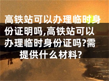 高鐵站可以辦理臨時身份證明嗎,高鐵站可以辦理臨時身份證嗎?需提供什么材料?