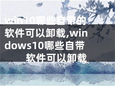 win10哪些自帶的軟件可以卸載,windows10哪些自帶軟件可以卸載