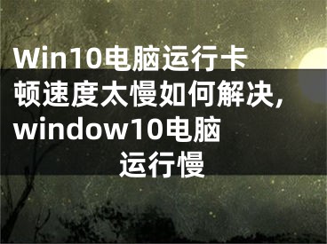 Win10電腦運(yùn)行卡頓速度太慢如何解決,window10電腦運(yùn)行慢