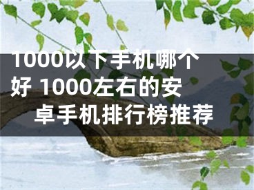 1000以下手機(jī)哪個(gè)好 1000左右的安卓手機(jī)排行榜推薦