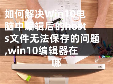 如何解決Win10電腦中編輯后的hosts文件無法保存的問題,win10編輯器在哪