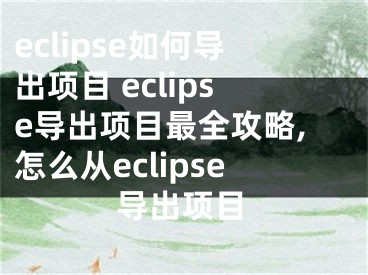 eclipse如何導出項目 eclipse導出項目最全攻略,怎么從eclipse導出項目