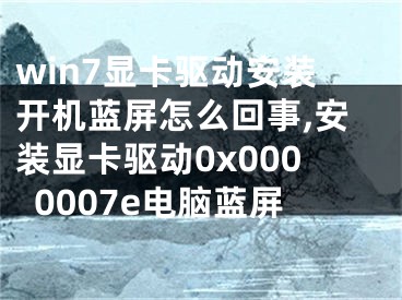 win7顯卡驅(qū)動安裝開機藍屏怎么回事,安裝顯卡驅(qū)動0x0000007e電腦藍屏