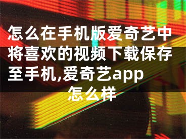 怎么在手機(jī)版愛奇藝中將喜歡的視頻下載保存至手機(jī),愛奇藝app怎么樣