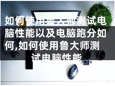 如何使用魯大師測試電腦性能以及電腦跑分如何,如何使用魯大師測試電腦性能