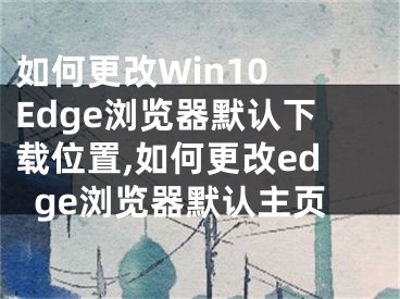 如何更改Win10 Edge瀏覽器默認(rèn)下載位置,如何更改edge瀏覽器默認(rèn)主頁(yè)