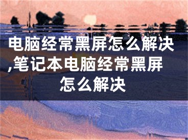 電腦經(jīng)常黑屏怎么解決,筆記本電腦經(jīng)常黑屏怎么解決