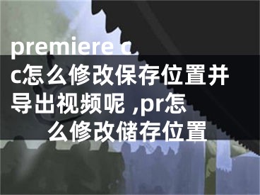 premiere cc怎么修改保存位置并導(dǎo)出視頻呢 ,pr怎么修改儲(chǔ)存位置