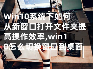 Win10系統(tǒng)下如何從新窗口打開文件夾提高操作效率,win10怎么切換窗口到桌面