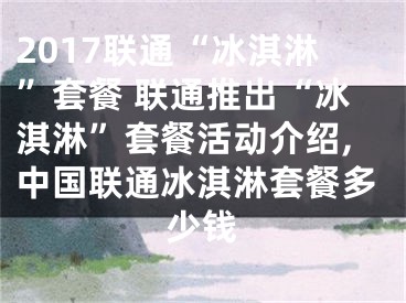 2017聯(lián)通“冰淇淋”套餐 聯(lián)通推出“冰淇淋”套餐活動介紹,中國聯(lián)通冰淇淋套餐多少錢