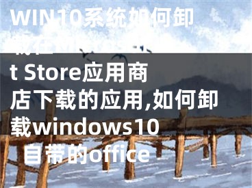 WIN10系統(tǒng)如何卸載在Microsoft Store應(yīng)用商店下載的應(yīng)用,如何卸載windows10自帶的office