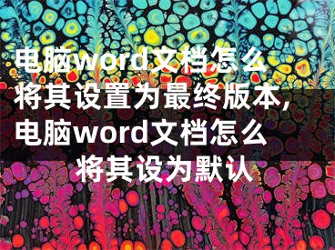 電腦word文檔怎么將其設(shè)置為最終版本,電腦word文檔怎么將其設(shè)為默認(rèn)