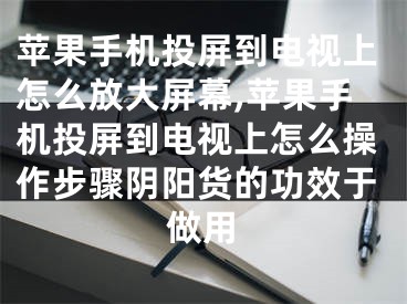 蘋果手機(jī)投屏到電視上怎么放大屏幕,蘋果手機(jī)投屏到電視上怎么操作步驟陰陽貨的功效于做用