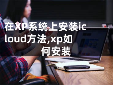 在XP系統(tǒng)上安裝icloud方法,xp如何安裝