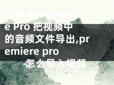 怎樣用Premiere Pro 把視頻中的音頻文件導(dǎo)出,premiere pro怎么導(dǎo)入視頻