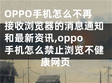 OPPO手機怎么不再接收瀏覽器的消息通知和最新資訊,oppo手機怎么禁止瀏覽不健康網(wǎng)頁