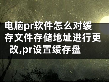 電腦pr軟件怎么對(duì)緩存文件存儲(chǔ)地址進(jìn)行更改,pr設(shè)置緩存盤