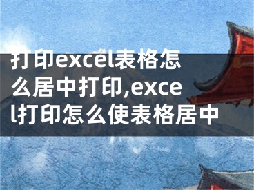 打印excel表格怎么居中打印,excel打印怎么使表格居中