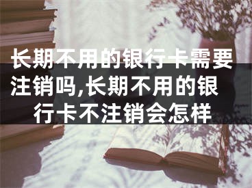 長(zhǎng)期不用的銀行卡需要注銷(xiāo)嗎,長(zhǎng)期不用的銀行卡不注銷(xiāo)會(huì)怎樣