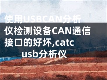 使用USBCAN分析儀檢測設(shè)備CAN通信接口的好壞,catc usb分析儀