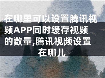 在哪里可以設(shè)置騰訊視頻APP同時緩存視頻的數(shù)量,騰訊視頻設(shè)置在哪兒