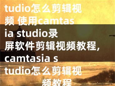 camtasia studio怎么剪輯視頻 使用camtasia studio錄屏軟件剪輯視頻教程,camtasia studio怎么剪輯視頻教程