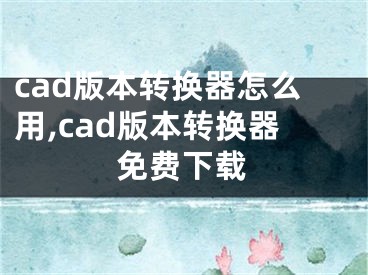 cad版本轉(zhuǎn)換器怎么用,cad版本轉(zhuǎn)換器免費(fèi)下載