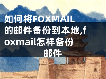 如何將FOXMAIL的郵件備份到本地,foxmail怎樣備份郵件