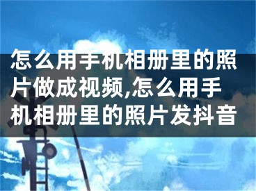 怎么用手機(jī)相冊(cè)里的照片做成視頻,怎么用手機(jī)相冊(cè)里的照片發(fā)抖音