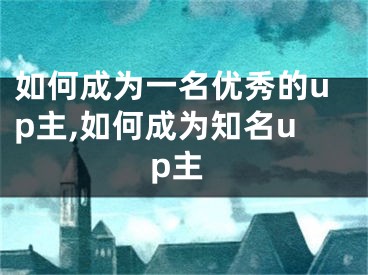 如何成為一名優(yōu)秀的up主,如何成為知名up主