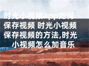 時(shí)光小視頻app如何保存視頻 時(shí)光小視頻保存視頻的方法,時(shí)光小視頻怎么加音樂