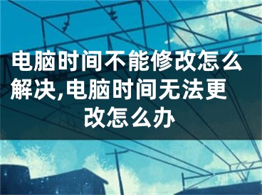 電腦時(shí)間不能修改怎么解決,電腦時(shí)間無(wú)法更改怎么辦