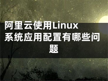 阿里云使用Linux系統(tǒng)應(yīng)用配置有哪些問題