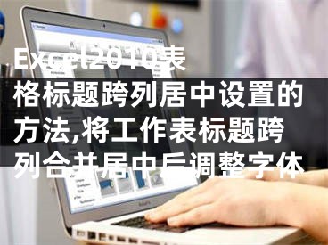 Excel2010表格標題跨列居中設(shè)置的方法,將工作表標題跨列合并居中后調(diào)整字體