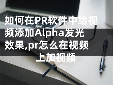 如何在PR軟件中給視頻添加Alpha發(fā)光效果,pr怎么在視頻上加視頻