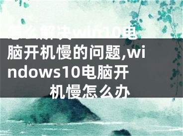 怎么解決win10電腦開(kāi)機(jī)慢的問(wèn)題,windows10電腦開(kāi)機(jī)慢怎么辦