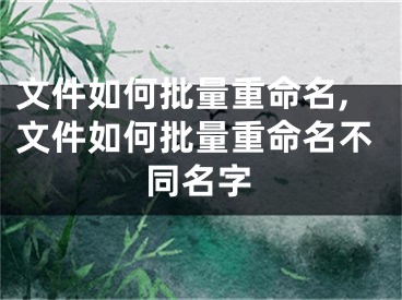 文件如何批量重命名,文件如何批量重命名不同名字