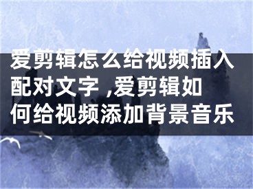 愛剪輯怎么給視頻插入配對文字 ,愛剪輯如何給視頻添加背景音樂