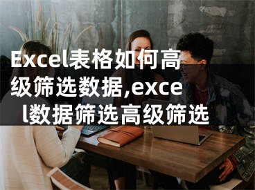 Excel表格如何高級篩選數(shù)據(jù),excel數(shù)據(jù)篩選高級篩選