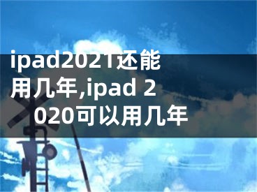 ipad2021還能用幾年,ipad 2020可以用幾年