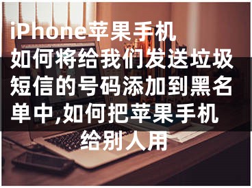 iPhone蘋果手機如何將給我們發(fā)送垃圾短信的號碼添加到黑名單中,如何把蘋果手機給別人用