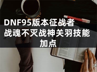 DNF95版本征戰(zhàn)者戰(zhàn)魂不滅戰(zhàn)神關(guān)羽技能加點(diǎn)