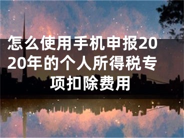 怎么使用手機申報2020年的個人所得稅專項扣除費用