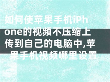 如何使蘋果手機(jī)iPhone的視頻不壓縮上傳到自己的電腦中,蘋果手機(jī)視頻哪里設(shè)置