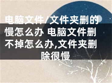 電腦文件/文件夾刪的慢怎么辦 電腦文件刪不掉怎么辦,文件夾刪除很慢