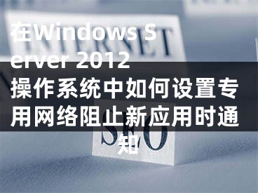 在Windows Server 2012操作系統(tǒng)中如何設(shè)置專用網(wǎng)絡(luò)阻止新應(yīng)用時(shí)通知