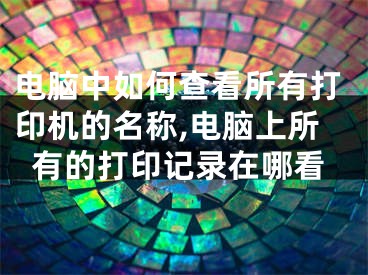 電腦中如何查看所有打印機的名稱,電腦上所有的打印記錄在哪看