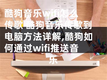 酷狗音樂wifi怎么傳歌 酷狗音樂傳歌到電腦方法詳解,酷狗如何通過wifi推送音樂