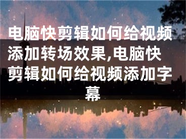 電腦快剪輯如何給視頻添加轉(zhuǎn)場效果,電腦快剪輯如何給視頻添加字幕