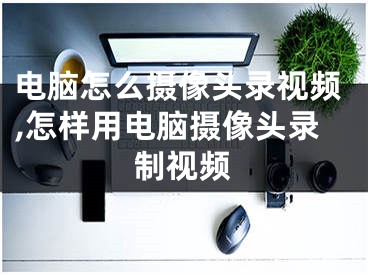 電腦怎么攝像頭錄視頻,怎樣用電腦攝像頭錄制視頻